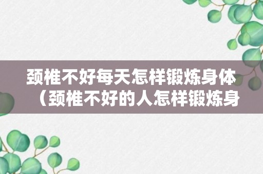 颈椎不好每天怎样锻炼身体（颈椎不好的人怎样锻炼身体）