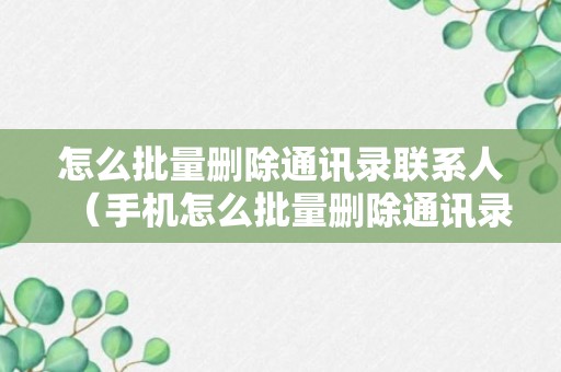 怎么批量删除通讯录联系人（手机怎么批量删除通讯录联系人）