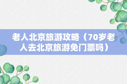 老人北京旅游攻略（70岁老人去北京旅游免门票吗）