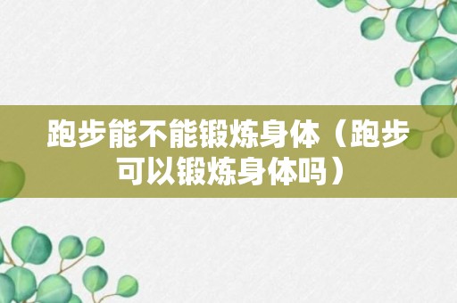 跑步能不能锻炼身体（跑步可以锻炼身体吗）