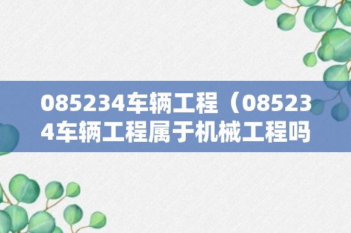 085234车辆工程（085234车辆工程属于机械工程吗）