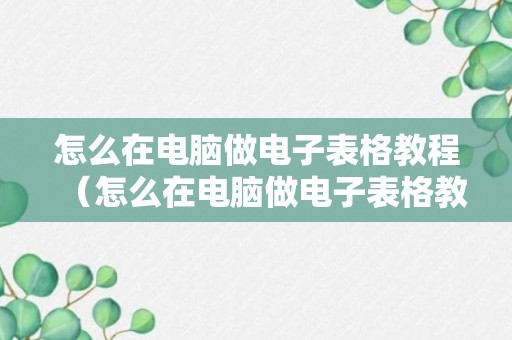 怎么在电脑做电子表格教程（怎么在电脑做电子表格教程视频）