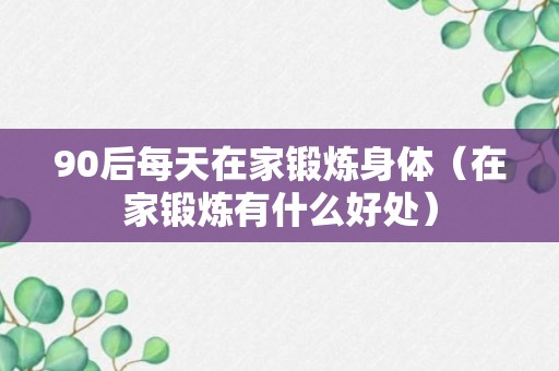 90后每天在家锻炼身体（在家锻炼有什么好处）