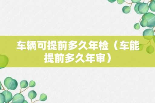 车辆可提前多久年检（车能提前多久年审）