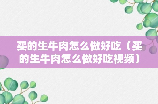 买的生牛肉怎么做好吃（买的生牛肉怎么做好吃视频）