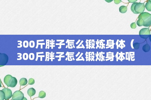 300斤胖子怎么锻炼身体（300斤胖子怎么锻炼身体呢）