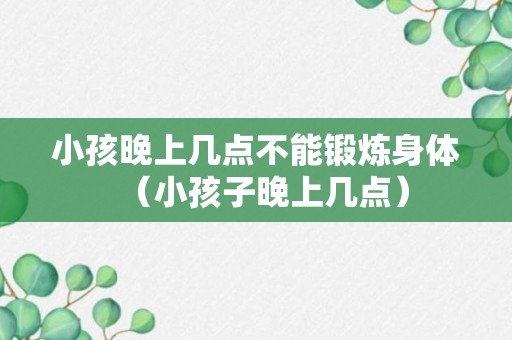 小孩晚上几点不能锻炼身体（小孩子晚上几点）