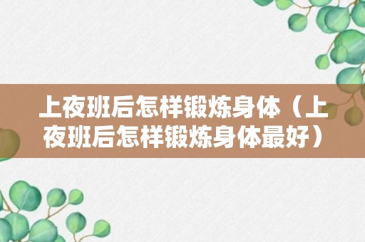 上夜班后怎样锻炼身体（上夜班后怎样锻炼身体最好）