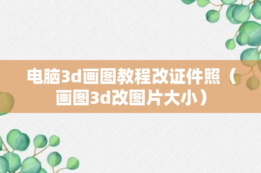 电脑3d画图教程改证件照（画图3d改图片大小）