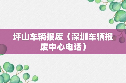 坪山车辆报废（深圳车辆报废中心电话）