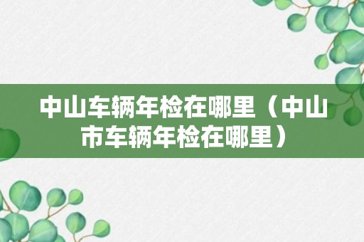 中山车辆年检在哪里（中山市车辆年检在哪里）