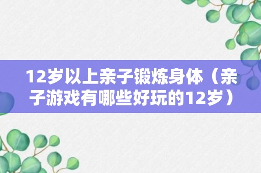 12岁以上亲子锻炼身体（亲子游戏有哪些好玩的12岁）