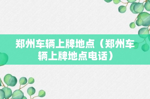 郑州车辆上牌地点（郑州车辆上牌地点电话）