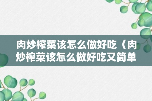 肉炒榨菜该怎么做好吃（肉炒榨菜该怎么做好吃又简单）