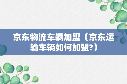 京东物流车辆加盟（京东运输车辆如何加盟?）