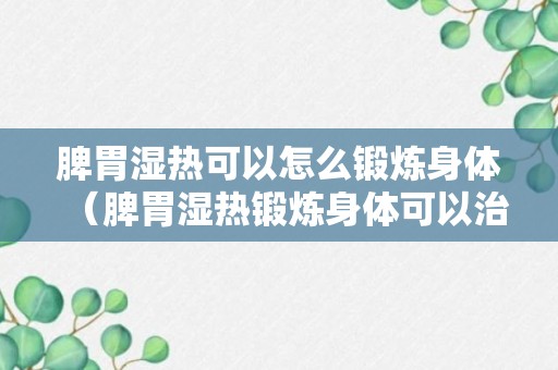 脾胃湿热可以怎么锻炼身体（脾胃湿热锻炼身体可以治愈吗）