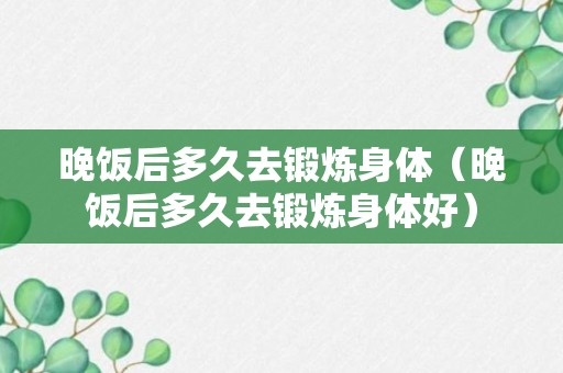 晚饭后多久去锻炼身体（晚饭后多久去锻炼身体好）