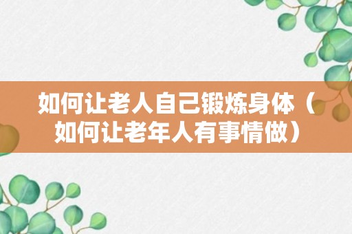 如何让老人自己锻炼身体（如何让老年人有事情做）