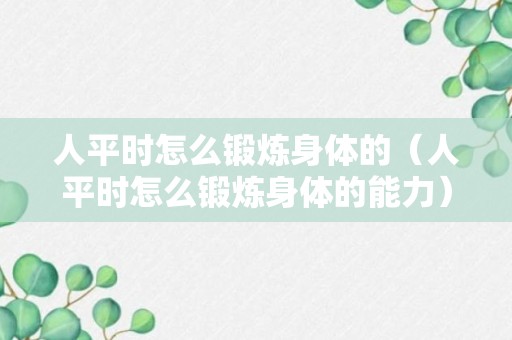 人平时怎么锻炼身体的（人平时怎么锻炼身体的能力）