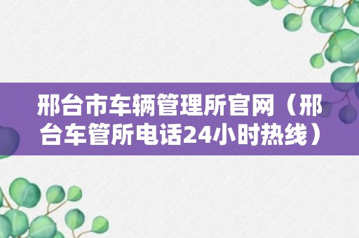 邢台市车辆管理所官网（邢台车管所电话24小时热线）