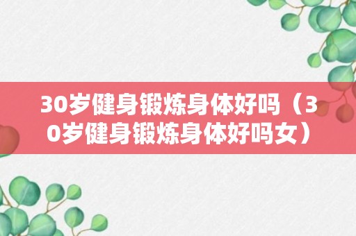 30岁健身锻炼身体好吗（30岁健身锻炼身体好吗女）