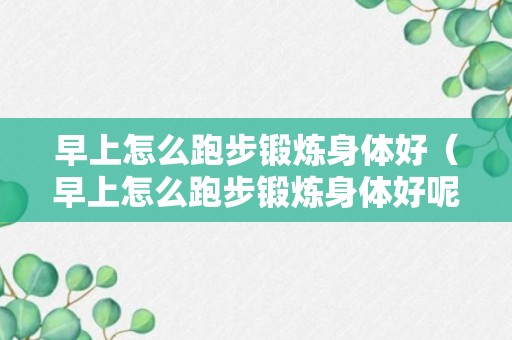 早上怎么跑步锻炼身体好（早上怎么跑步锻炼身体好呢）