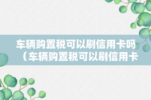 车辆购置税可以刷信用卡吗（车辆购置税可以刷信用卡吗）