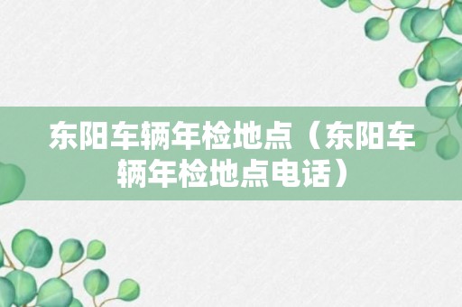 东阳车辆年检地点（东阳车辆年检地点电话）