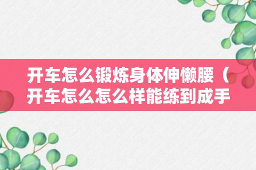 开车怎么锻炼身体伸懒腰（开车怎么怎么样能练到成手）