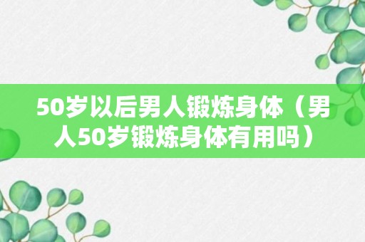 50岁以后男人锻炼身体（男人50岁锻炼身体有用吗）