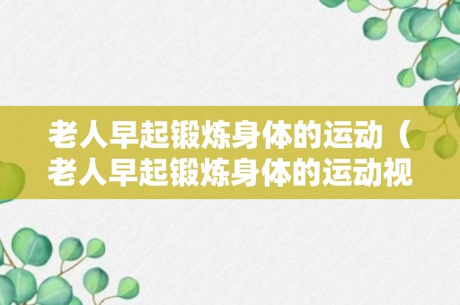 老人早起锻炼身体的运动（老人早起锻炼身体的运动视频）