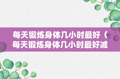 每天锻炼身体几小时最好（每天锻炼身体几小时最好减肥）