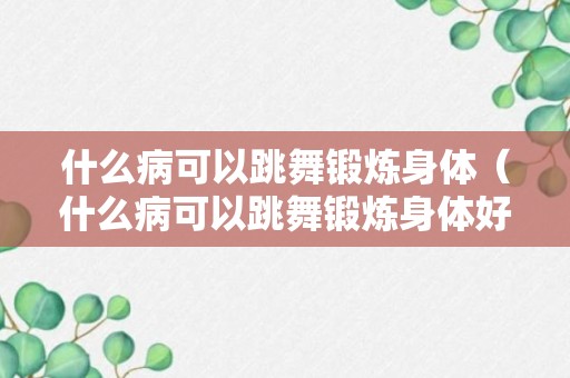 什么病可以跳舞锻炼身体（什么病可以跳舞锻炼身体好）