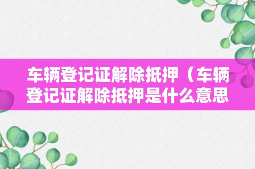 车辆登记证解除抵押（车辆登记证解除抵押是什么意思）