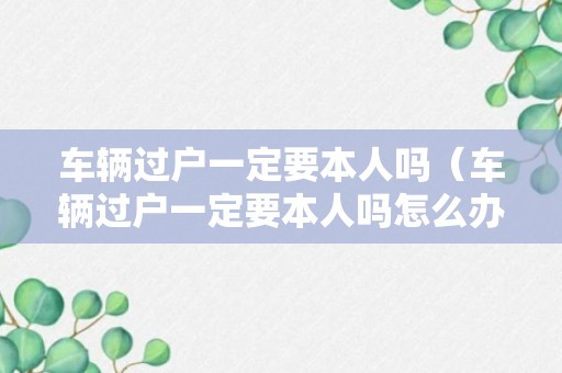 车辆过户一定要本人吗（车辆过户一定要本人吗怎么办）