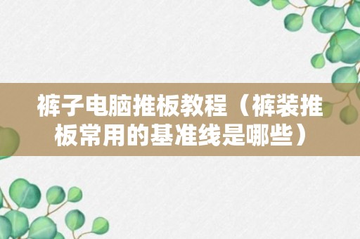 裤子电脑推板教程（裤装推板常用的基准线是哪些）