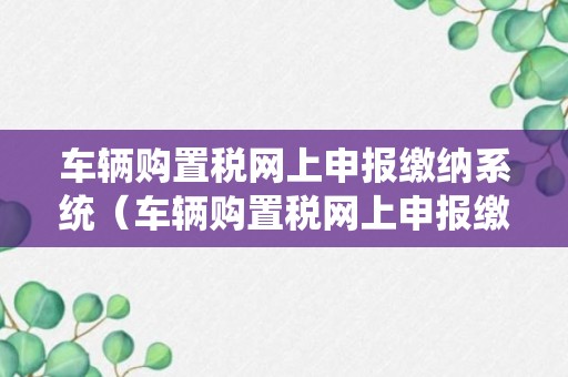 车辆购置税网上申报缴纳系统（车辆购置税网上申报缴纳流程）