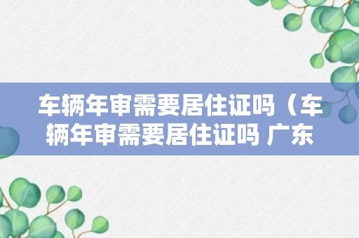 车辆年审需要居住证吗（车辆年审需要居住证吗 广东）