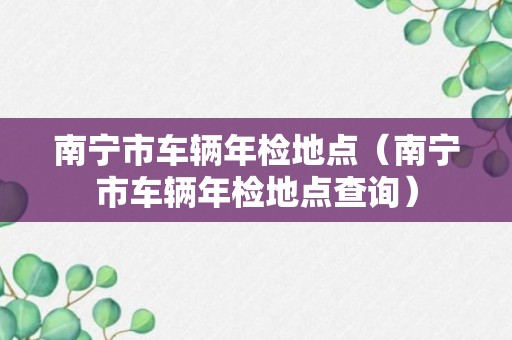 南宁市车辆年检地点（南宁市车辆年检地点查询）