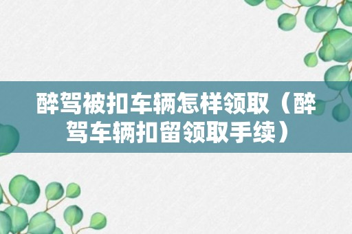 醉驾被扣车辆怎样领取（醉驾车辆扣留领取手续）