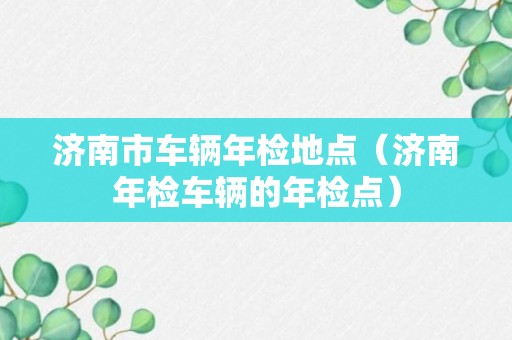 济南市车辆年检地点（济南年检车辆的年检点）