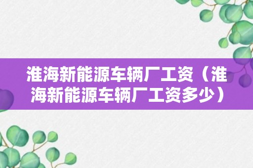 淮海新能源车辆厂工资（淮海新能源车辆厂工资多少）