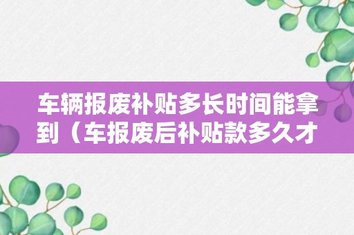 车辆报废补贴多长时间能拿到（车报废后补贴款多久才能领）