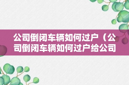 公司倒闭车辆如何过户（公司倒闭车辆如何过户给公司）