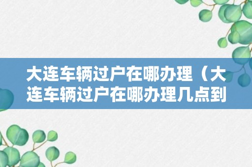 大连车辆过户在哪办理（大连车辆过户在哪办理几点到几点）