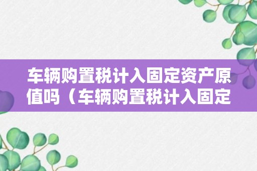 车辆购置税计入固定资产原值吗（车辆购置税计入固定资产原值吗怎么入账）