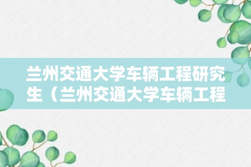 兰州交通大学车辆工程研究生（兰州交通大学车辆工程研究生就业怎么样）