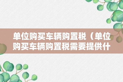 单位购买车辆购置税（单位购买车辆购置税需要提供什么资料）