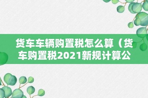 货车车辆购置税怎么算（货车购置税2021新规计算公式）