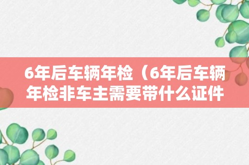 6年后车辆年检（6年后车辆年检非车主需要带什么证件）